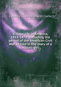 Village life in America, 1852-1872: including the period of the American Civil War as told in the diary of a school-girl