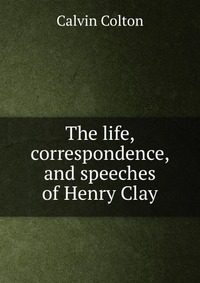 The life, correspondence, and speeches of Henry Clay