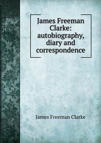 James Freeman Clarke: autobiography, diary and correspondence