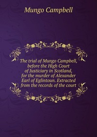 The trial of Mungo Campbell, before the High Court of Justiciary in Scotland, for the murder of Alexander Earl of Eglintoun. Extracted from the records of the court