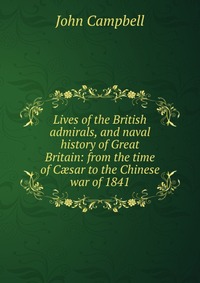 Lives of the British admirals, and naval history of Great Britain: from the time of C?sar to the Chinese war of 1841