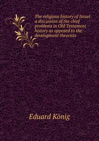 The religious history of Israel: a discussion of the chief problems in Old Testament history as opposed to the development theorists