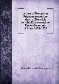 Letters of Humphrey Prideaux sometime dean of Norwich to John Ellis sometime Under-Secretary of State 1674-1722