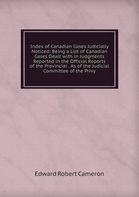 Index of Canadian Cases Judicially Noticed: Being a List of Canadian Cases Dealt with in Judgments Reported in the Official Reports of the Provincial . As of the Judicial Committee of the Pri