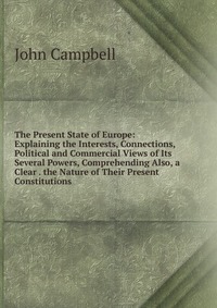 The Present State of Europe: Explaining the Interests, Connections, Political and Commercial Views of Its Several Powers, Comprehending Also, a Clear . the Nature of Their Present Constitutio