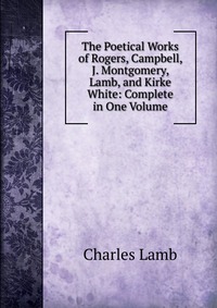 The Poetical Works of Rogers, Campbell, J. Montgomery, Lamb, and Kirke White: Complete in One Volume