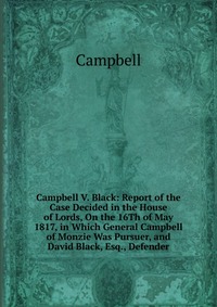 Campbell V. Black: Report of the Case Decided in the House of Lords, On the 16Th of May 1817, in Which General Campbell of Monzie Was Pursuer, and David Black, Esq., Defender