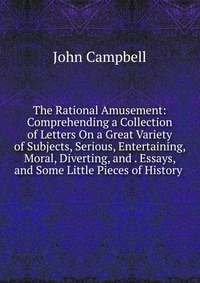 The Rational Amusement: Comprehending a Collection of Letters On a Great Variety of Subjects, Serious, Entertaining, Moral, Diverting, and . Essays, and Some Little Pieces of History