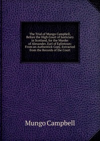 The Trial of Mungo Campbell, Before the High Court of Justiciary in Scotland, for the Murder of Alexander, Earl of Eglintoun: From an Authentick Copy, Extracted from the Records of the Court