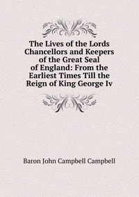 The Lives of the Lords Chancellors and Keepers of the Great Seal of England: From the Earliest Times Till the Reign of King George Iv