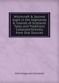 Witchcraft & Second Sight in the Highlands & Islands of Scotland: Tales and Traditions Collected Entirely from Oral Sources