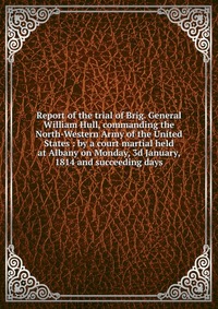 Report of the trial of Brig. General William Hull, commanding the North-Western Army of the United States : by a court martial held at Albany on Monday, 3d January, 1814 and succeeding days