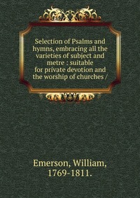 Selection of Psalms and hymns, embracing all the varieties of subject and metre