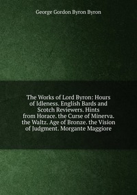 The Works of Lord Byron: Hours of Idleness. English Bards and Scotch Reviewers. Hints from Horace. the Curse of Minerva. the Waltz. Age of Bronze. the Vision of Judgment. Morgante Maggiore