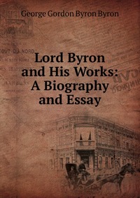 Lord Byron and His Works: A Biography and Essay