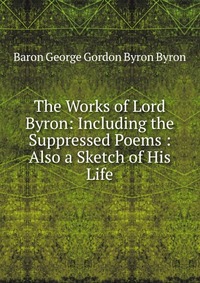 The Works of Lord Byron: Including the Suppressed Poems : Also a Sketch of His Life