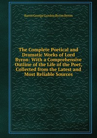 The Complete Poetical and Dramatic Works of Lord Byron: With a Comprehensive Outline of the Life of the Poet, Collected from the Latest and Most Reliable Sources