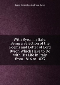 With Byron in Italy: Being a Selection of the Poems and Letter of Lord Byron Which Have to Do with His Life in Italy from 1816 to 1823