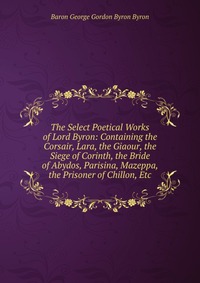 The Select Poetical Works of Lord Byron: Containing the Corsair, Lara, the Giaour, the Siege of Corinth, the Bride of Abydos, Parisina, Mazeppa, the Prisoner of Chillon, Etc