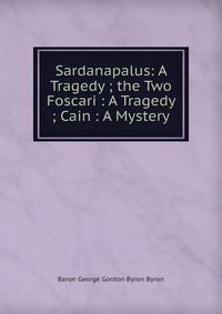 Sardanapalus: A Tragedy ; the Two Foscari : A Tragedy ; Cain : A Mystery