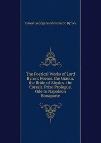 The Poetical Works of Lord Byron: Poems. the Giaour. the Bride of Abydos. the Corsair. Prize Prologue. Ode to Napoleon Bonaparte