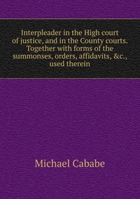 Interpleader in the High court of justice, and in the County courts. Together with forms of the summonses, orders, affidavits, &c., used therein