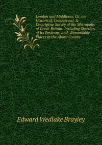 London and Middlesex: Or, an Historical, Commercial, & Descriptive Survey of the Metropolis of Great-Britain: Including Sketches of Its Environs, and . Remarkable Places in the Above Coun