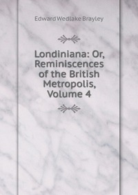 Londiniana: Or, Reminiscences of the British Metropolis, Volume 4