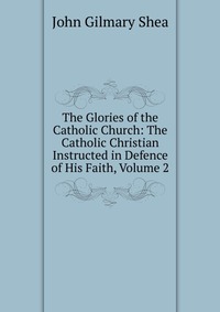 The Glories of the Catholic Church: The Catholic Christian Instructed in Defence of His Faith, Volume 2