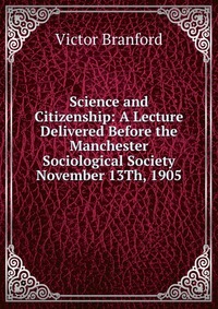 Science and Citizenship: A Lecture Delivered Before the Manchester Sociological Society November 13Th, 1905