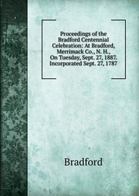 Proceedings of the Bradford Centennial Celebration: At Bradford, Merrimack Co., N. H., On Tuesday, Sept. 27, 1887. Incorporated Sept. 27, 1787