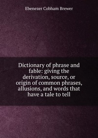 Dictionary of phrase and fable: giving the derivation, source, or origin of common phrases, allusions, and words that have a tale to tell