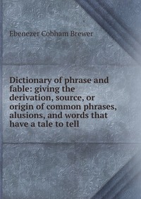 Dictionary of phrase and fable: giving the derivation, source, or origin of common phrases, alusions, and words that have a tale to tell