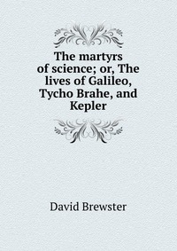 The martyrs of science; or, The lives of Galileo, Tycho Brahe, and Kepler