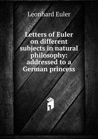 Letters of Euler on different subjects in natural philosophy: addressed to a German princess