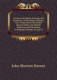 Letters and Papers, Foreign and Domestic, of the Reign of Henry Viii: Preserved in the Public Record Office, the British Museum, and Elsewhere in England, Volume 19, part 2