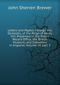 Letters and Papers, Foreign and Domestic, of the Reign of Henry Viii: Preserved in the Public Record Office, the British Museum, and Elsewhere in England, Volume 14, part 2