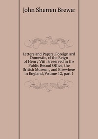 Letters and Papers, Foreign and Domestic, of the Reign of Henry Viii: Preserved in the Public Record Office, the British Museum, and Elsewhere in England, Volume 12, part 1