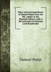 Diary and correspondence of Samuel Pepys from his MS. cypher in the Pepsyian Library, with a life and notes by Richard Lord Braybrooke