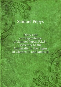 Diary and correspondence of Samuel Pepys, F.R.S., secretary to the Adimiralty in the reigns of Charles II. and James II