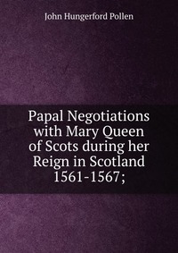 Papal Negotiations with Mary Queen of Scots during her Reign in Scotland 1561-1567;