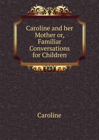 Caroline and her Mother or, Familiar Conversations for Children