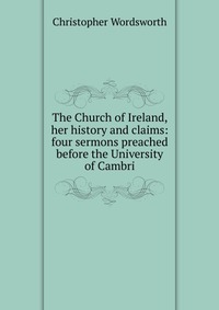 The Church of Ireland, her history and claims: four sermons preached before the University of Cambri