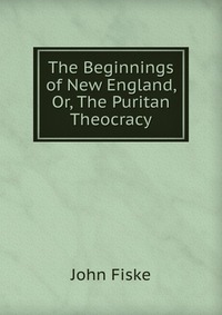 The Beginnings of New England, Or, The Puritan Theocracy