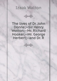 The lives of Dr. John Donne;--Sir Henry Wotton;--Mr. Richard Hooker;--Mr. George Herbert;--and Dr. R