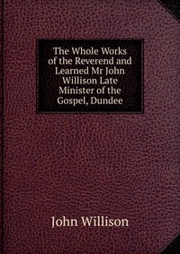 The Whole Works of the Reverend and Learned Mr John Willison Late Minister of the Gospel, Dundee