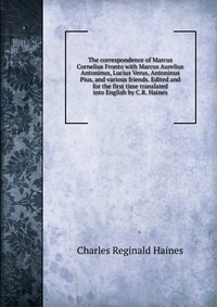 The correspondence of Marcus Cornelius Fronto with Marcus Aurelius Antoninus, Lucius Verus, Antoninus Pius, and various friends. Edited and for the first time translated into English by C.R. 