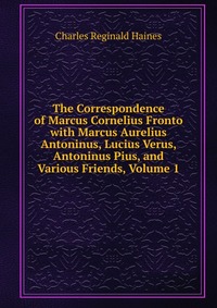 The Correspondence of Marcus Cornelius Fronto with Marcus Aurelius Antoninus, Lucius Verus, Antoninus Pius, and Various Friends, Volume 1