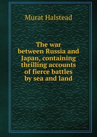 The war between Russia and Japan, containing thrilling accounts of fierce battles by sea and land