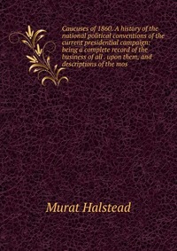 Caucuses of 1860. A history of the national political conventions of the current presidential campaign: being a complete record of the business of all . upon them, and descriptions of the mos